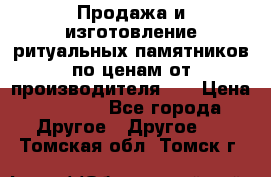 Продажа и изготовление ритуальных памятников по ценам от производителя!!! › Цена ­ 5 000 - Все города Другое » Другое   . Томская обл.,Томск г.